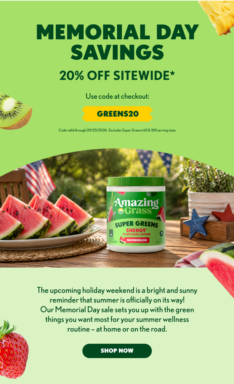 MEMORIAL DAY SAVINGS 20% OFF SITEWIDE* Use code at checkout: GREENS20 Code valid through 05/25/2026. Excludes Super Greens 60 & 100 serving sizes. Amazing Grass SUPER GREENS ENERGY Plant-Based Caffeine WATERMELON The upcoming holiday weekend is a bright and sunny reminder that summer is officially on its way! Our Memorial Day sale sets you up with the green things you want most for your summer wellness routine – at home or on the road. SHOP NOW