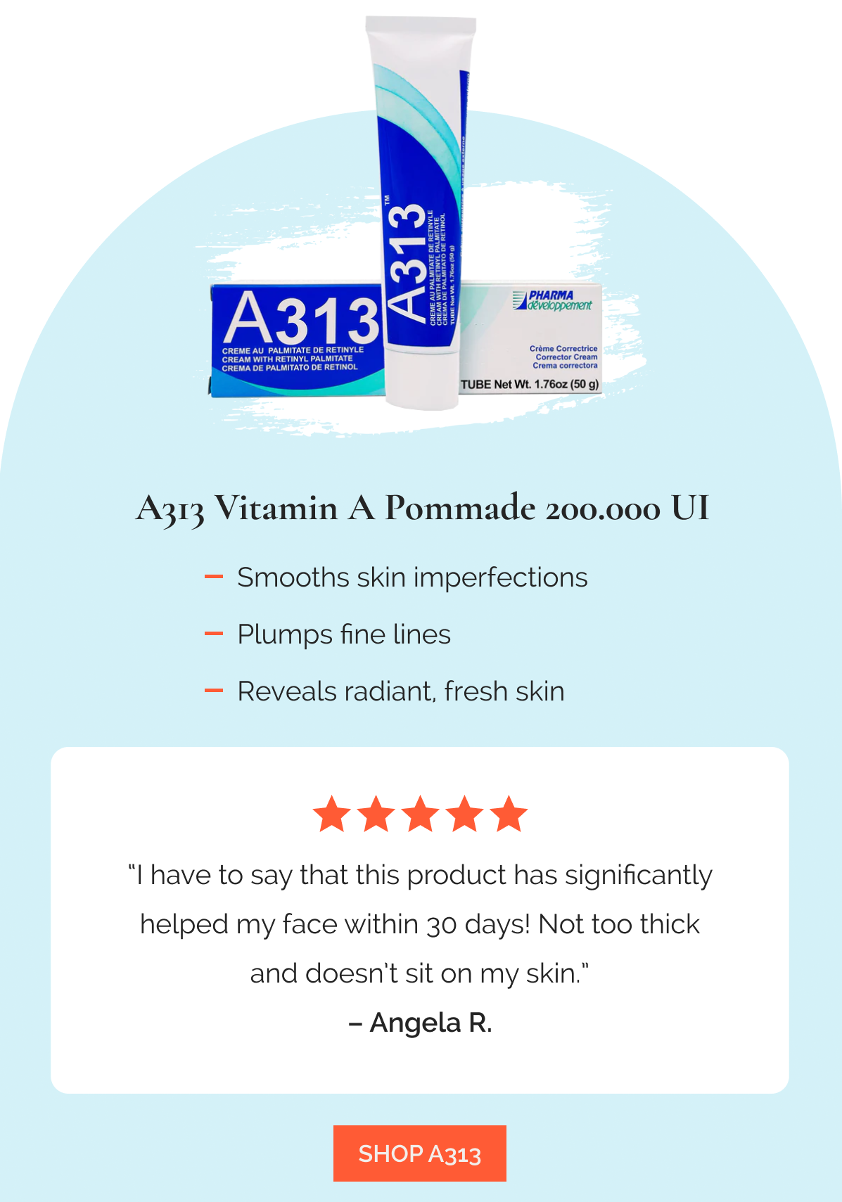 A313 Vitamin A Pommade 200.000 UI   |  Smooths skin imperfections  |  Plumps fine lines  |  Reveals radiant, fresh skin -  “I have to say that this product has significantly helped my face within 30 days! Not too thick and doesn’t sit on my skin.” – Angela R., ★★★★★