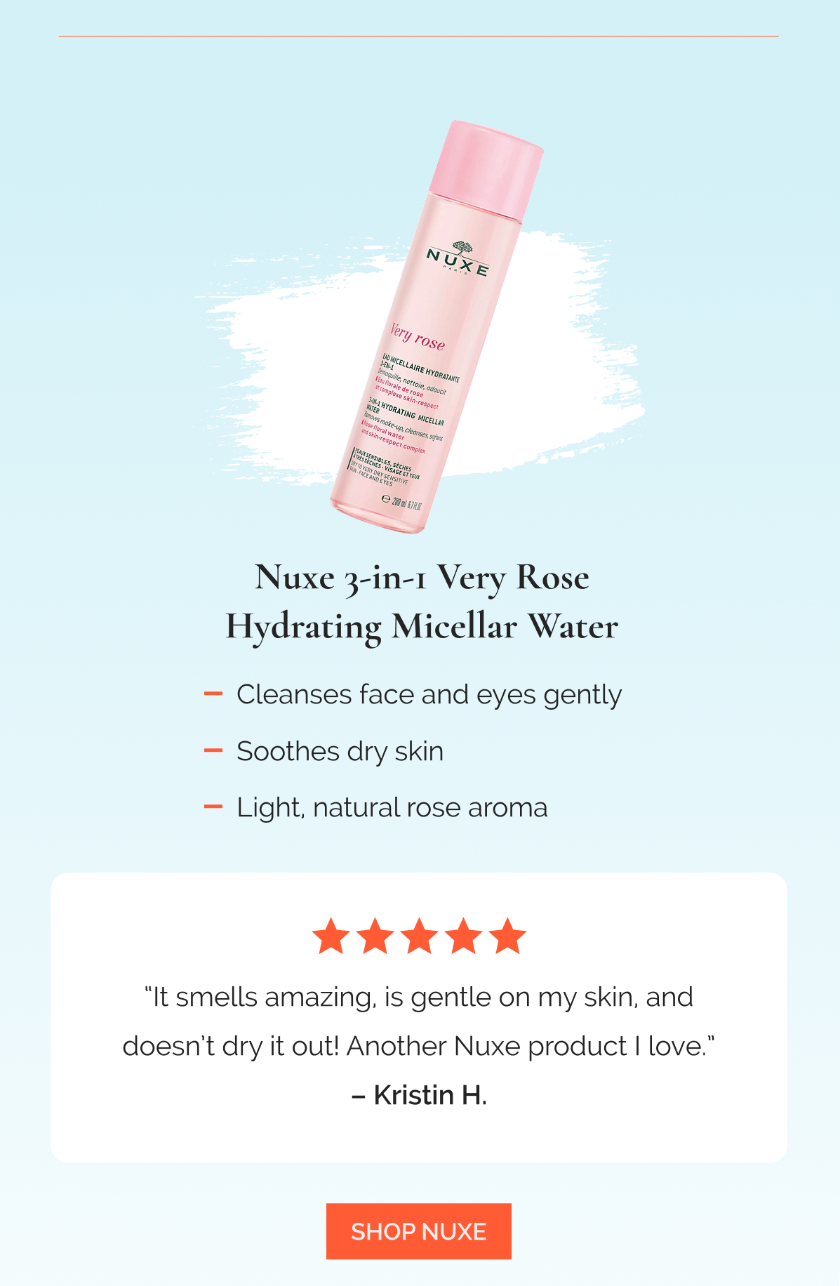 Nuxe 3-in-1 Very Rose Hydrating Micellar Water  |  Cleanses face and eyes gently  |  Soothes dry skin  |  Light, natural rose aroma   -   “It smells amazing, is gentle on my skin, and doesn’t dry it out! Another Nuxe product I love.” – Kristin H., ★★★★★