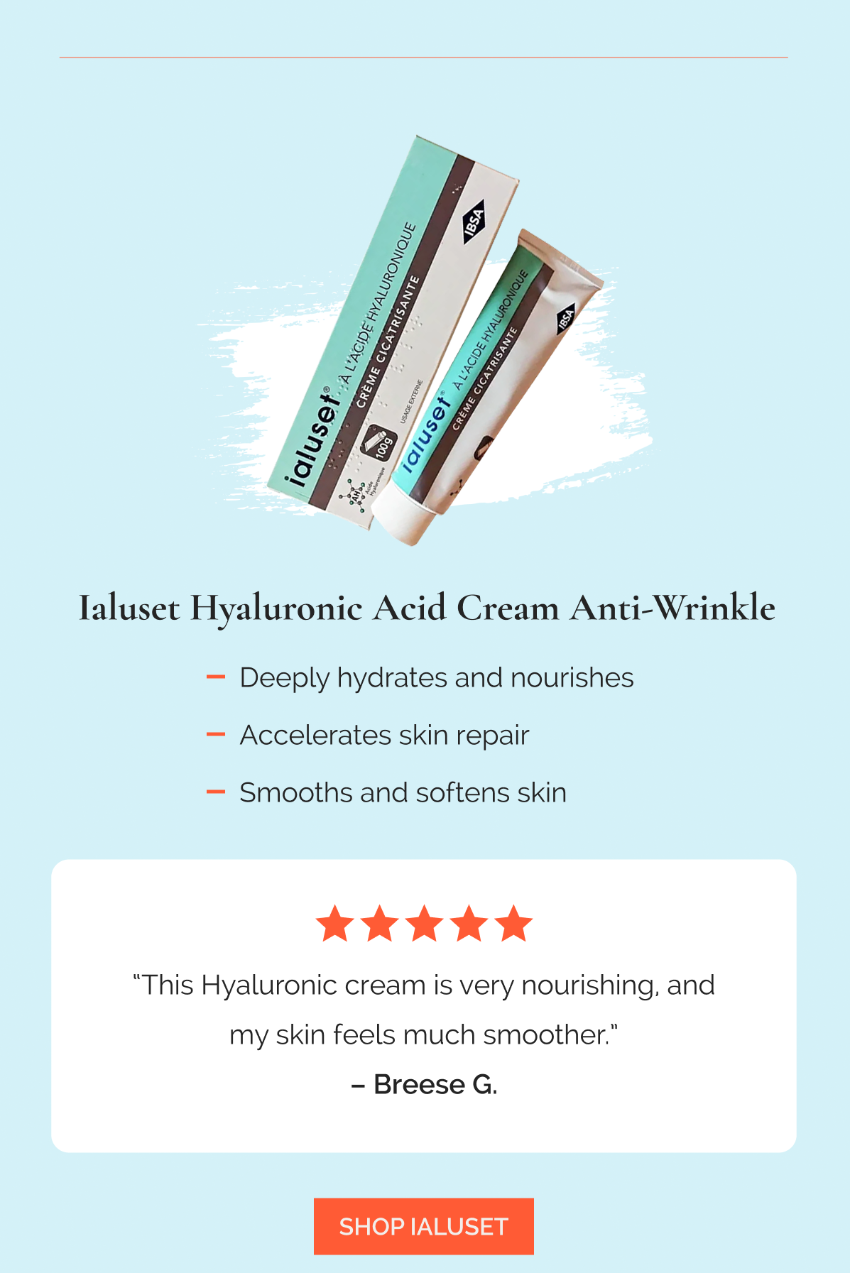 Ialuset Hyaluronic Acid Cream Anti-Wrinkle  |  Deeply hydrates and nourishes  |  Accelerates skin repair  |  Smooths and softens skin  -  “This Hyaluronic cream is very nourishing, and my skin feels much smoother.” – Breese G., ★★★★★