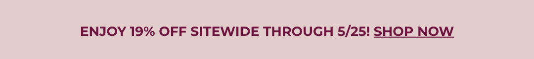 ENJOY 19% OFF SITEWIDE THROUGH 5/25! SHOP NOW