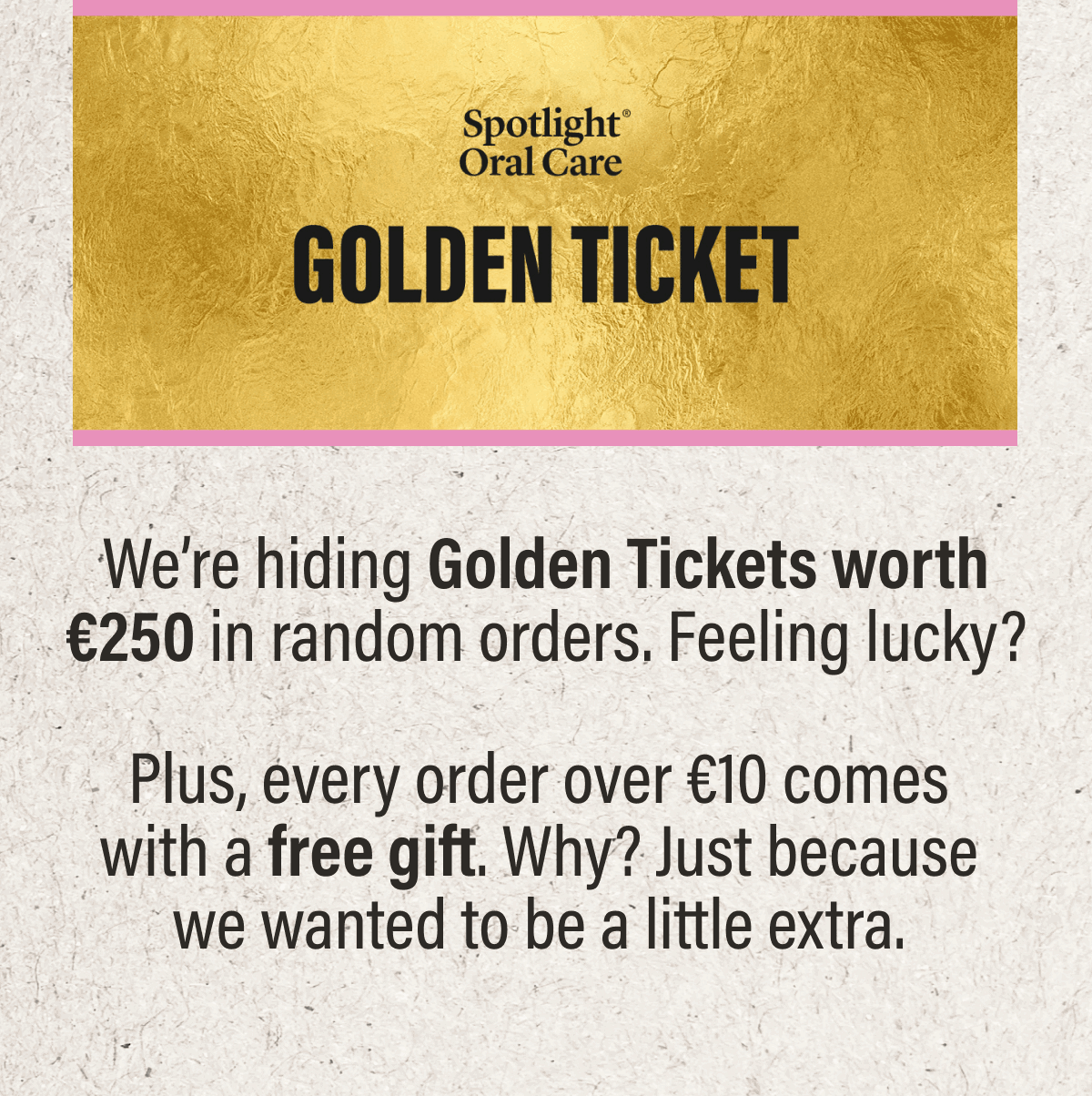 GOLDEN TICKETS | We’re hiding Golden Tickets worth €250 in random orders. Feeling lucky? Plus, every order over €10 comes with a free gift. Why? Just because we wanted to be a little extra.