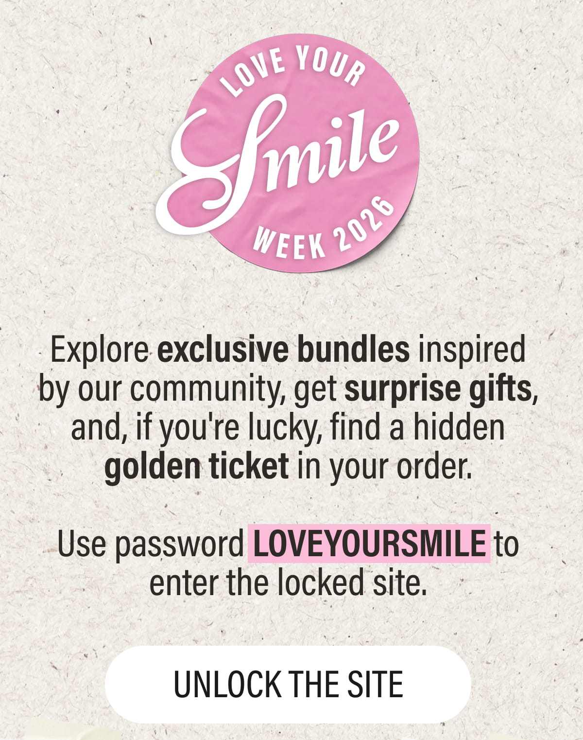 Explore exclusive bundles inspired by our community, get surprise gifts, and, if you're lucky, find a hidden golden ticket in your order.  Use password LOVEYOURSMILE to enter the locked site.