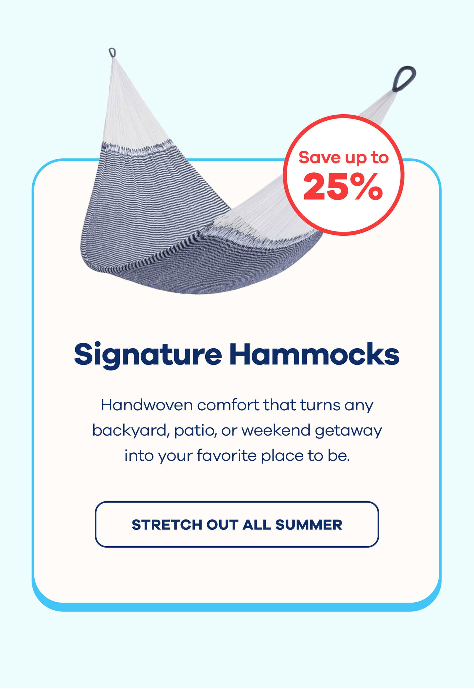 Signature Hammocks Up to 25% OF Handwoven comfort that turns any backyard, patio, or weekend getaway into your favorite place to be. STRETCH OUT ALL SUMMER Memorial Day Sale offers cannot be combined with additional promo codes. Sale ends at midnight on 5/25.