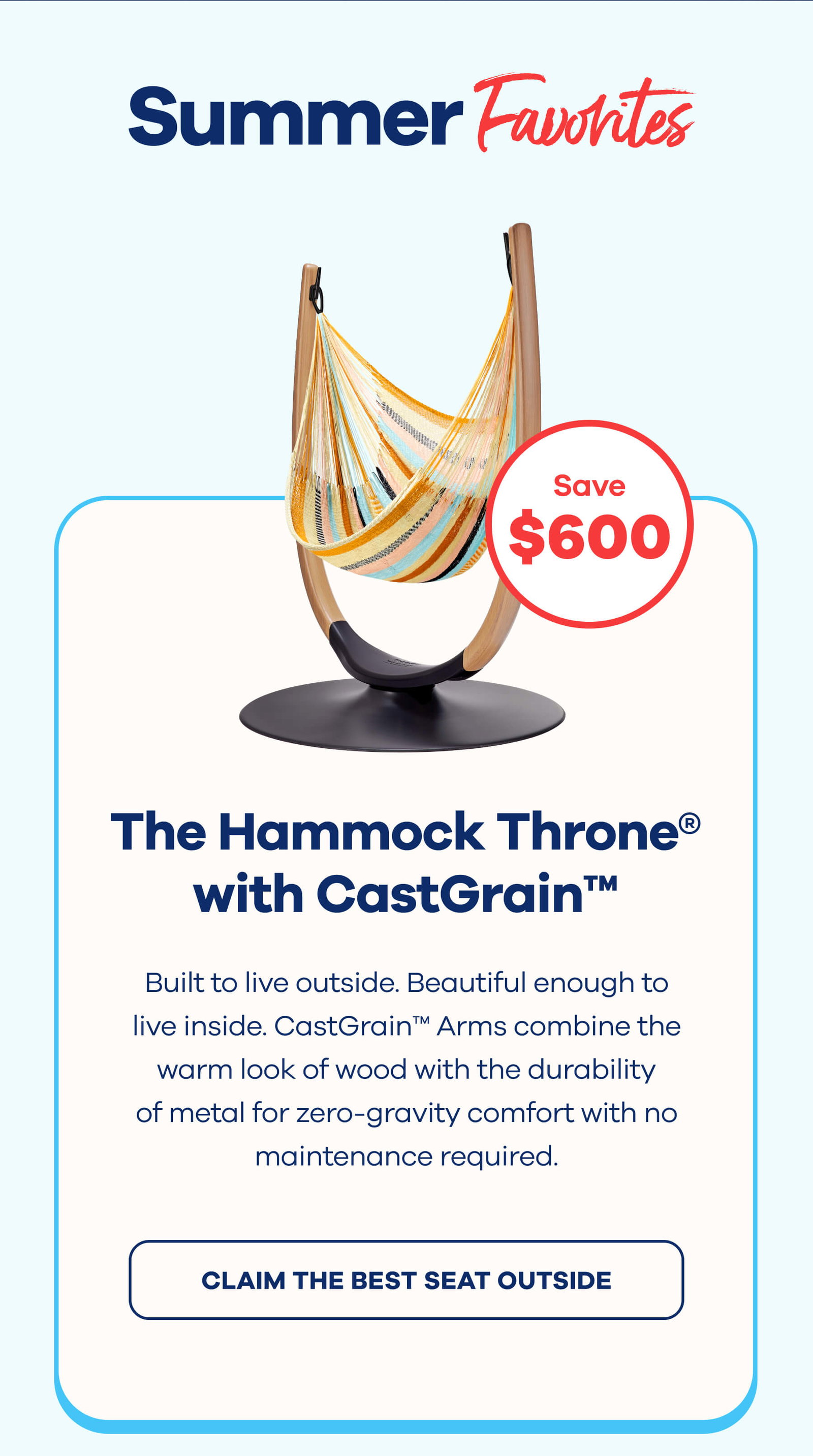 Summer Favorites The Hammock Throne® with CastGrain™ Arms $600 OFF Built to live outside. Beautiful enough to live inside. CastGrain™ Arms combine the warm look of wood with the durability of metal for zero-gravity comfort with no maintenance required. CLAIM THE BEST SEAT OUTSIDE