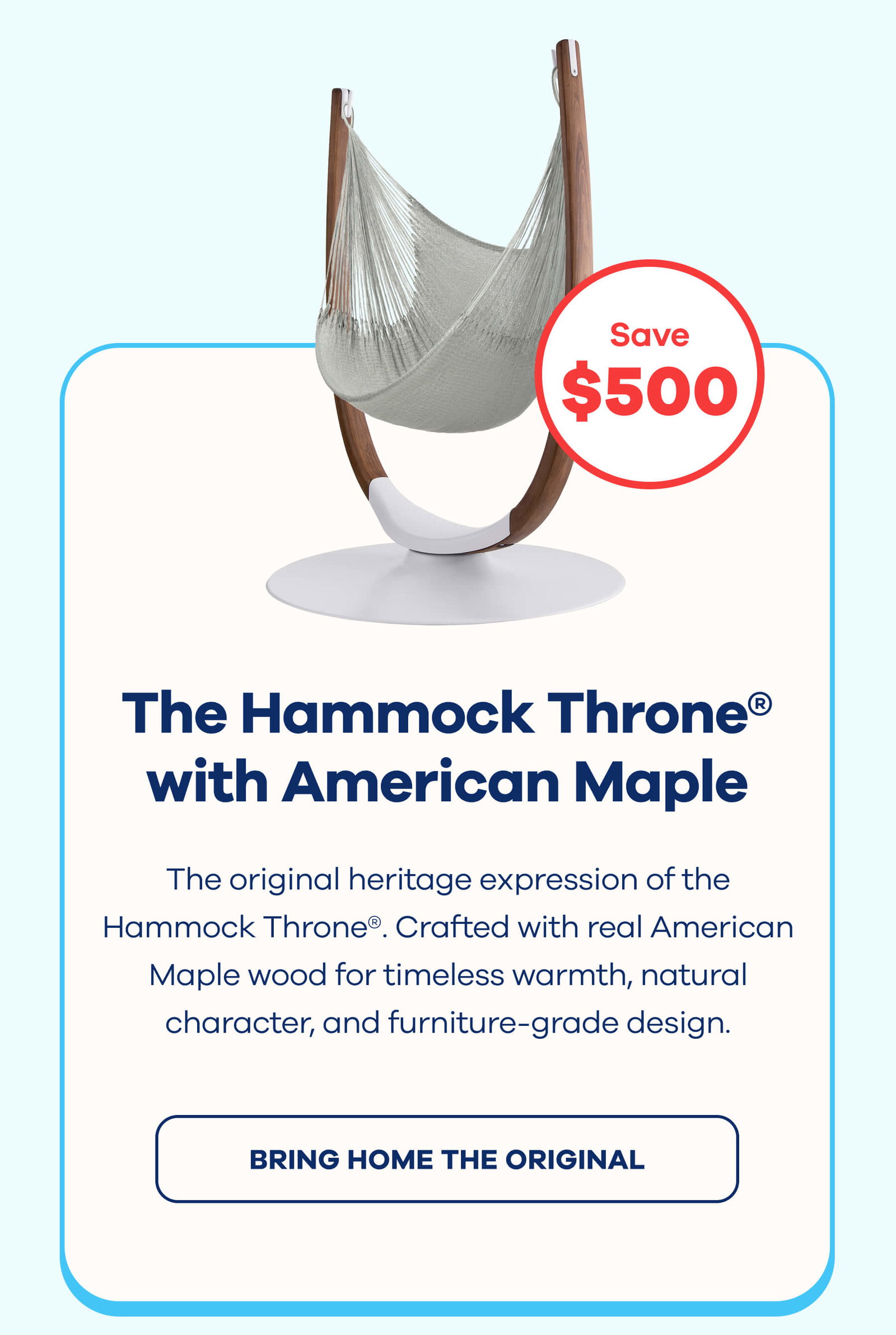 The Hammock Throne® with American Maple Arms $500 OFF The original heritage expression of the Hammock Throne®. Crafted with real American Maple wood for timeless warmth, natural character, and furniture-grade design. BRING HOME THE ORIGINAL