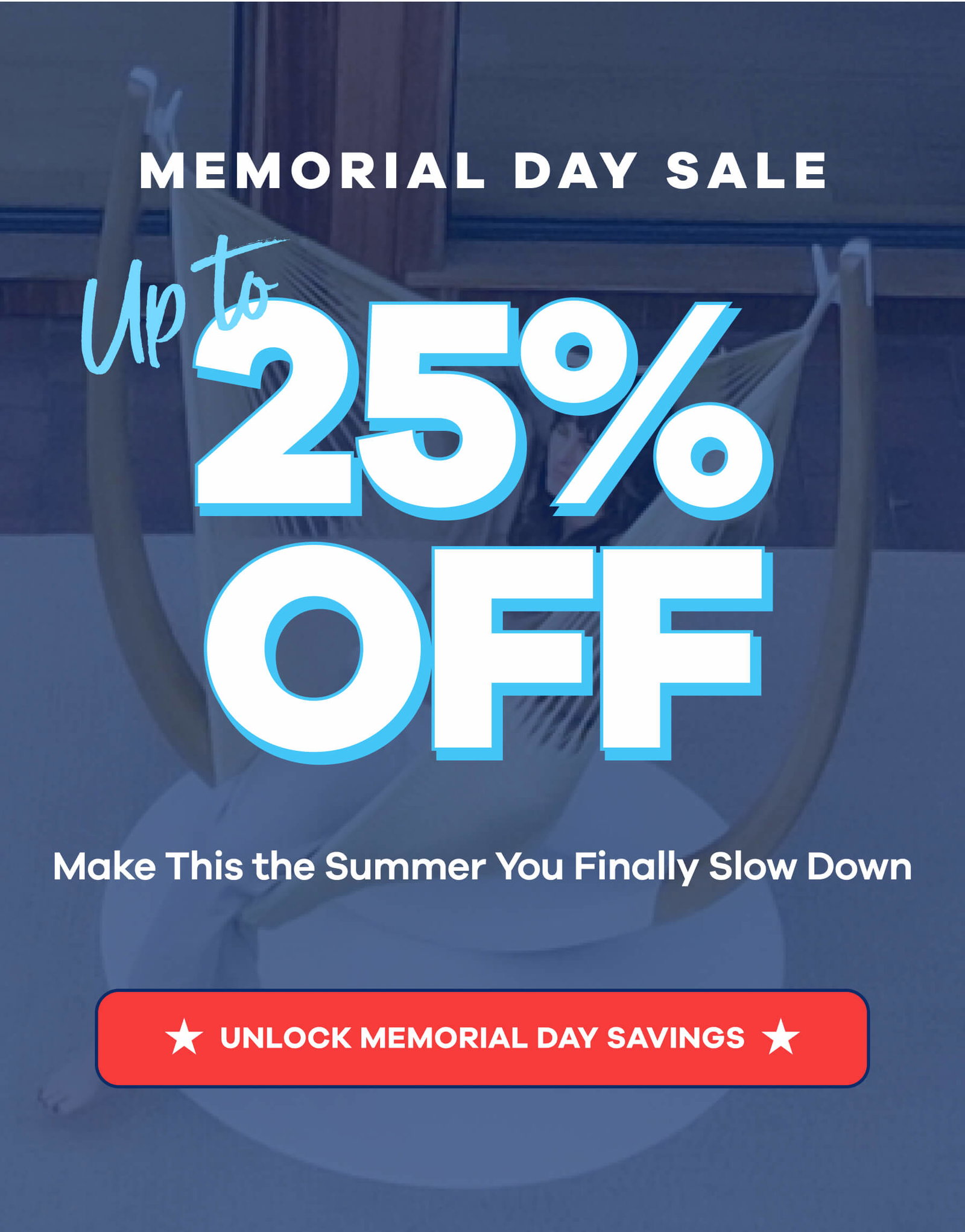 MEMORIAL DAY SALE Up to 25% OFF Make This the Summer You Finally Slow Down UNLOCK MEMORIAL DAY SAVINGS