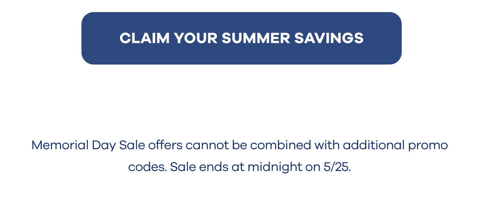 CLAIM YOUR SUMMER SAVINGS Memorial Day Sale offers cannot be combined with additional promo codes. Sale ends at midnight on 5/25.