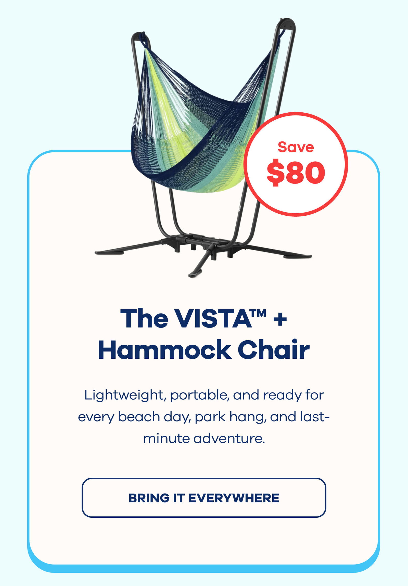 The VISTA™ + Hammock Chair $80 OFF Lightweight, portable, and ready for every beach day, park hang, and last-minute adventure. BRING IT EVERYWHERE