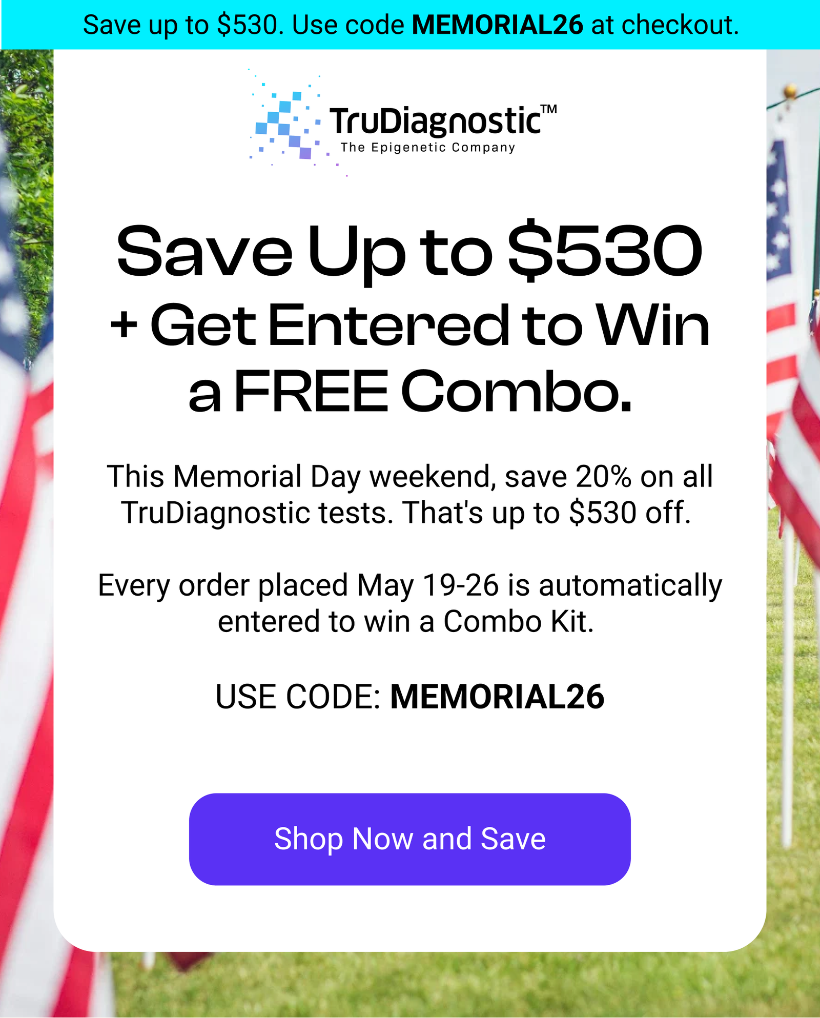 Save Up to $530 + Get Entered to Win a FREE Combo. This Memorial Day weekend, save 20% on all TruDiagnostic tests. That's up to $530 off.   Every order placed May 21-25 is automatically entered to win a Combo Kit.   USE CODE: MEMORIAL26 [SHOP NOW AND SAVE]