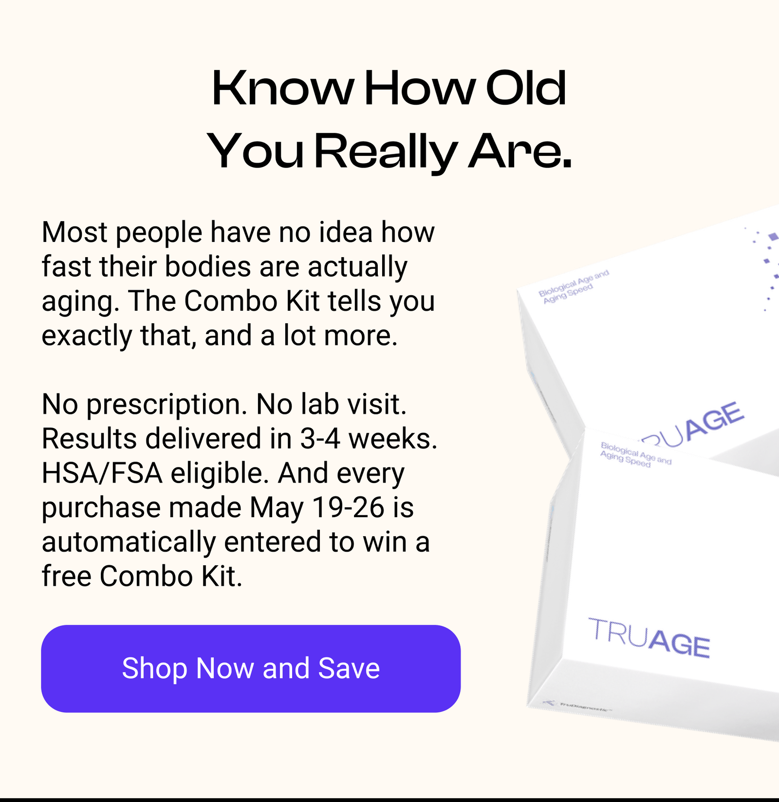 Know How Old You Really Are. Most people have no idea how fast their bodies are actually aging. TruAge tells you exactly that, and a lot more.  No prescription. No lab visit. Results delivered in 3-4 weeks. HSA/FSA eligible. And every purchase made May 21-25 is automatically entered to win a free TruAge Kit. [SHOP NPOW AND SAVE]