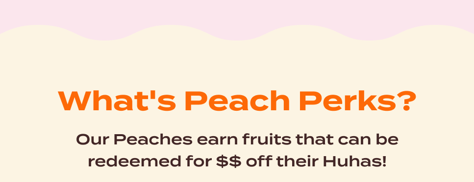 What's Peach Perks? Our Peaches earn fruits that can be redeemed for $$ off their Huhas!