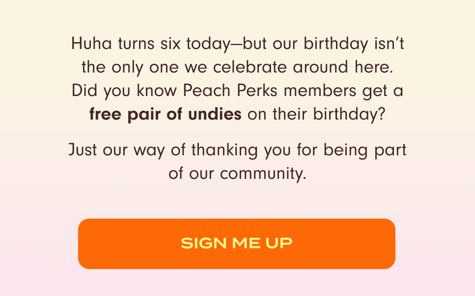 Huha turns six today—but our birthday isn’t the only one we celebrate around here. Did you know Peach Perks members get a free pair of undies on their birthday? Just our way of thanking you for being part of our community. Sign me Up