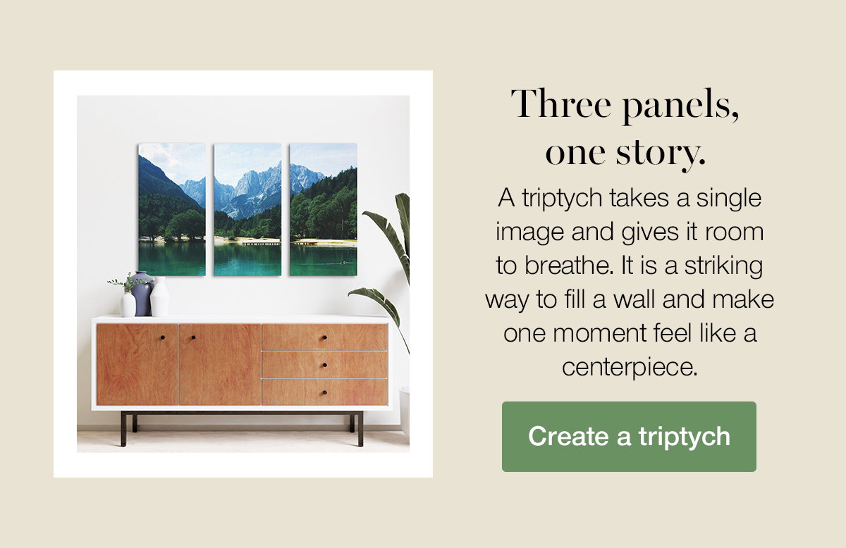 Three panels, one story. A triptych takes a single image and gives it room to breathe. It is a striking way to fill a wall and make one moment feel like a centerpiece. Create a triptych.