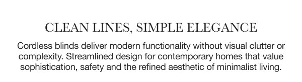 Clean Lines, Simple Elegance | Cordless blinds deliver modern functionality without visual clutter or complexity. Streamlined design for contemporary homes that value sophistication, safety and the refined aesthetic of minimalist living. 