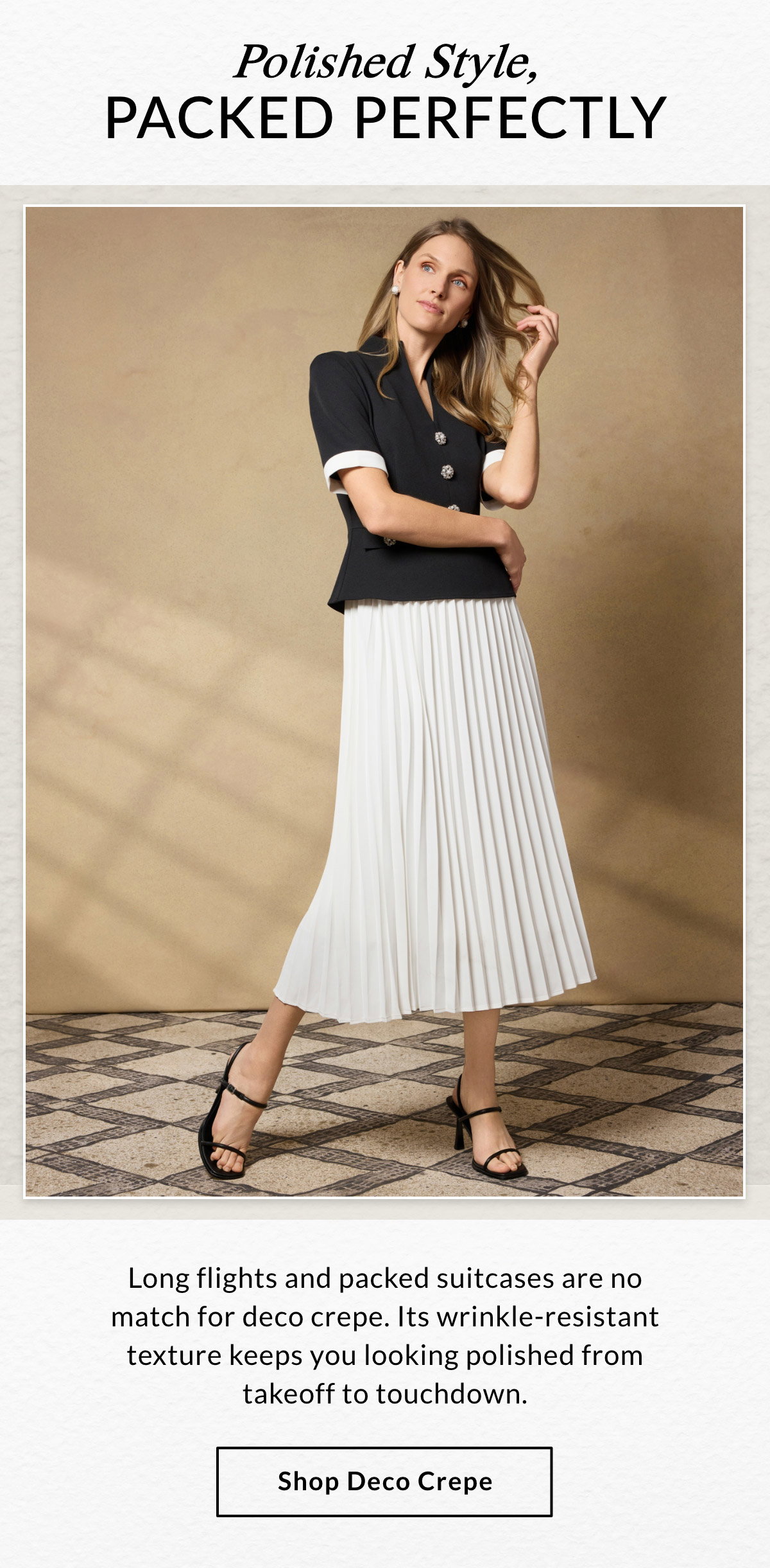 Polished Style, Packed Perfectly  Long flights and packed suitcases are no match for deco crepe. Its wrinkle-resistant texture keeps you looking polished from takeoff to touchdown. SHOP DECO CREPE >>