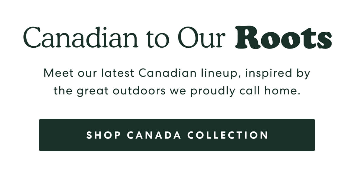 Canadian to Our Roots  -  Meet our latest Canadian lineup, inspired by the great outdoors we proudly call home.  -  [SHOP CANADA COLLECTION]