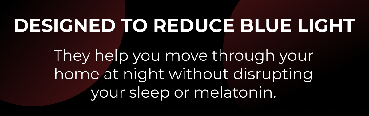 Designed to reduce blue light. They help you move through your home at night without disrupting your sleep or melatonin.