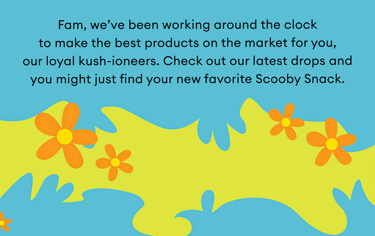 Fam, we’ve been working around the clock  to make the best products on the market for you, our loyal kush-ioneers. Check out our latest drops and you might just find your new favorite Scooby Snack.