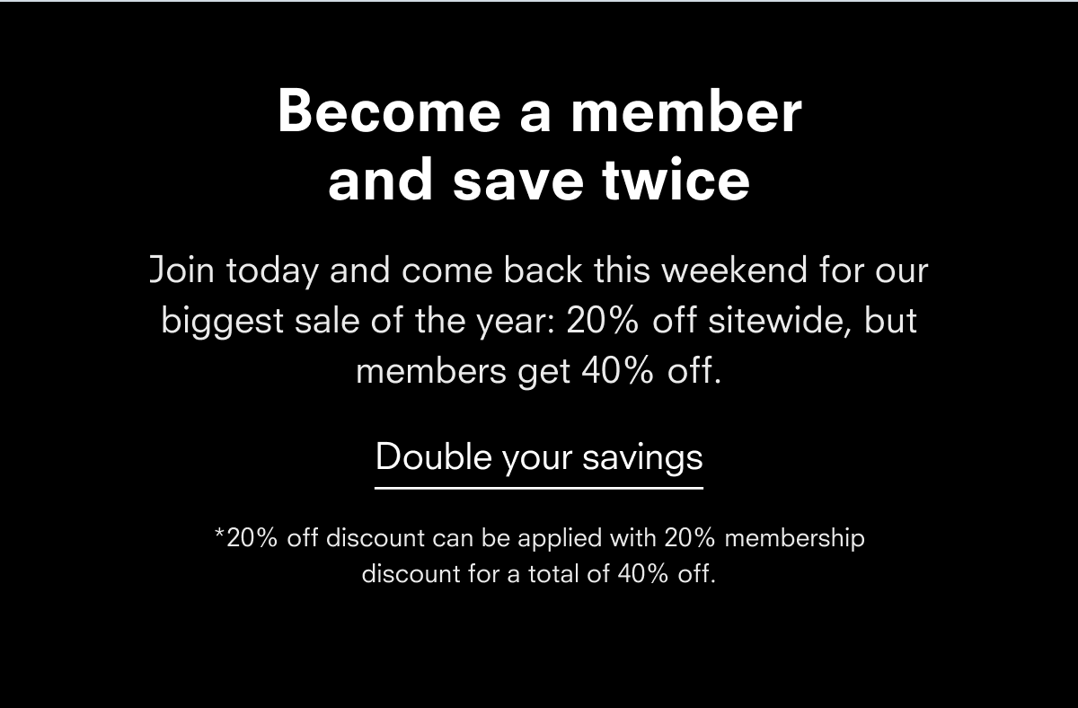 Become a member and save twice Join today and come back next weekend for our biggest sale of the year: 20% off sitewide, but members get 40% off. Double your savings
