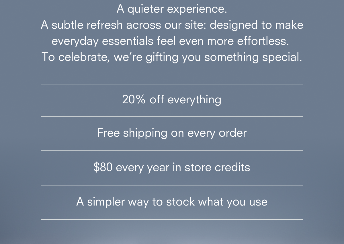 A quieter experience. A subtle refresh across our site: designed to make everyday essentials feel even more effortless. To celebrate, we’re gifting you something special. Become A Member *Renews at $65/year after the first year.