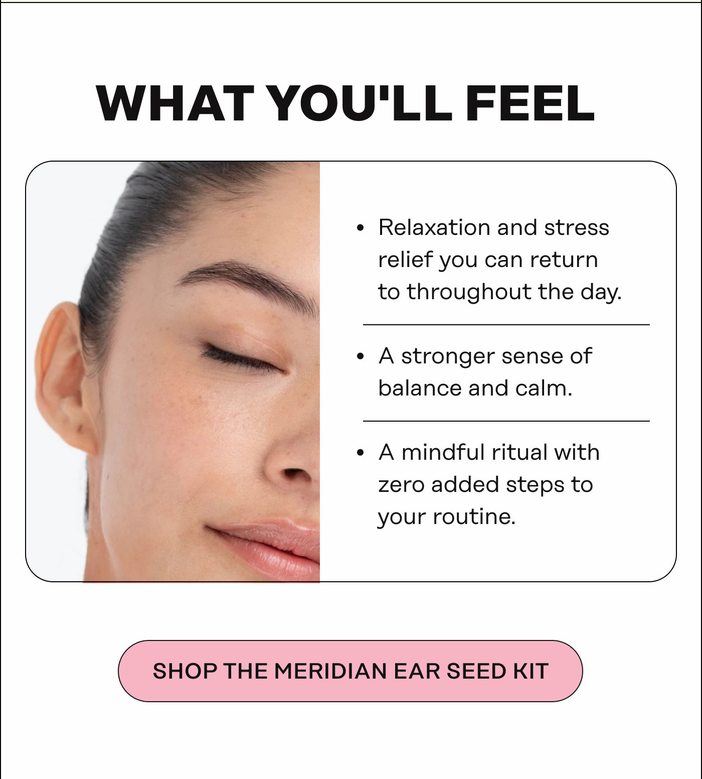 What You'll Feel. Relaxation and stress relief you can return to throughout the day A stronger sense of balance and calm A mindful ritual with zero added steps to your routine. SHOP THE MERIDIAN EAR SEED KIT