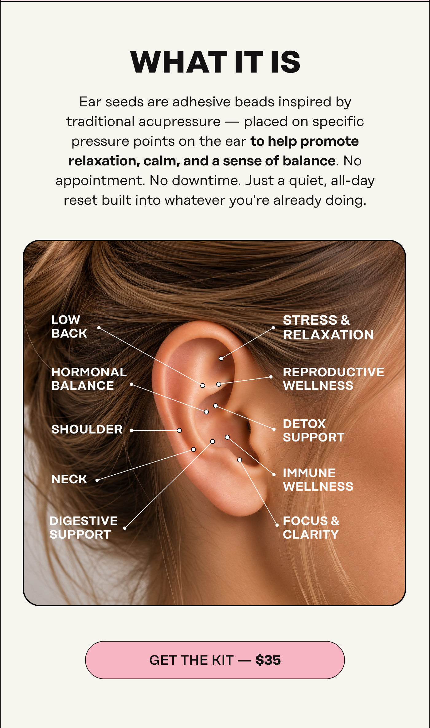 What It Is Small. Subtle. Ear seeds are adhesive beads inspired by traditional acupressure — placed on specific pressure points on the ear to help promote relaxation, calm, and a sense of balance. No appointment. No downtime. Just a quiet, all-day reset built into whatever you're already doing. GET THE KIT — $35 