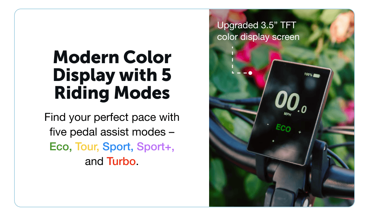 Modern Color Display with 5 Riding Modes. Find your perfect pace with five pedal assist modes – Eco, Tour, Sport, Sport+, and Turbo.