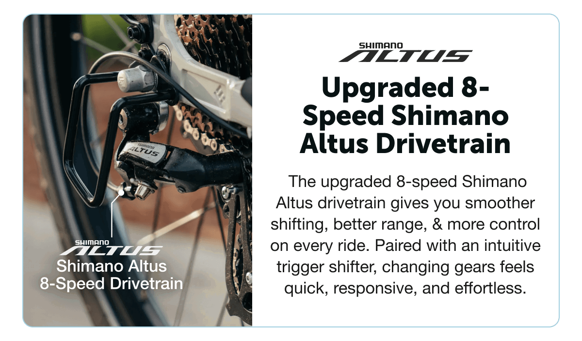 Upgraded 8-Speed Shimano Altus Drivetrain. The upgraded 8-speed Shimano Altus drivetrain gives you smoother shifting, better range, & more control on every ride. Paired with an intuitive trigger shifter, changing gears feels quick, responsive, and effortless.