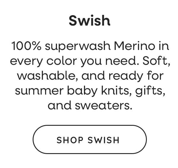 Swish. 100% superwash Merino in every color you need. Soft, washable, and ready for summer baby knits, gifts, and sweaters. Shop Swish >>