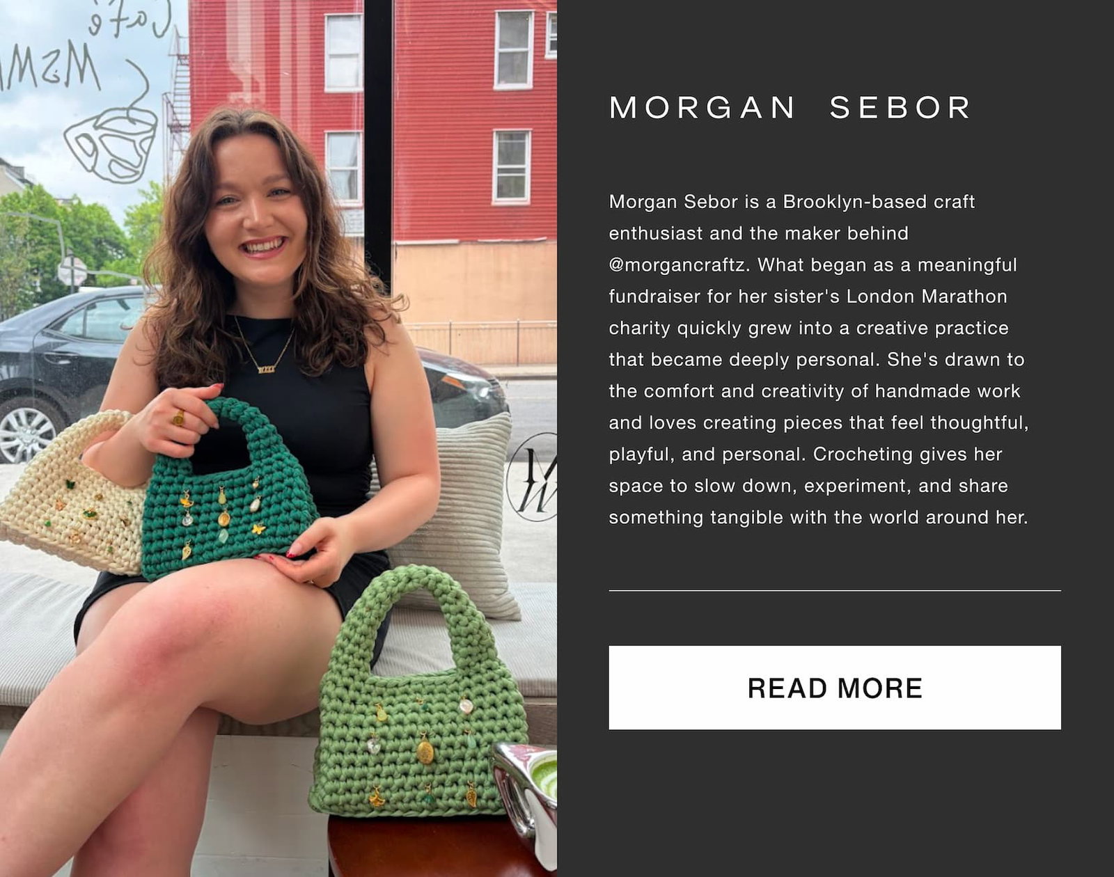 Click to read more. Morgan Sebor. Morgan Sebor is a Brooklyn-based craft enthusiast and the maker behind @morgancraftz. What began as a meaningful fundraiser for her sister's London Marathon charity quickly grew into a creative practice that became deeply personal. She's drawn to the comfort and creativity of handmade work and loves creating pieces that feel thoughtful, playful, and personal. Crocheting gives her space to slow down, experiment, and share something tangible with the world around her. Image of Morgan Sebor.
