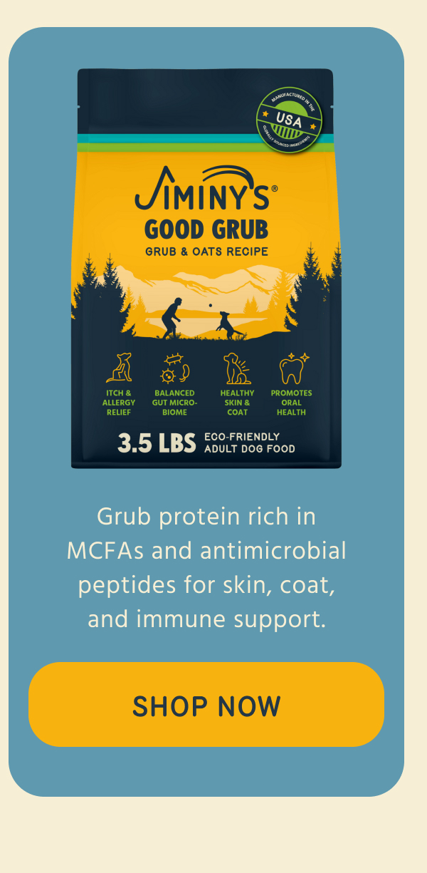 Jiminy's   GOOD GRUB   Grub protein rich in   MCFAs and antimicrobial   peptides for skin, coat,   and immune support.   -- SHOP NOW  