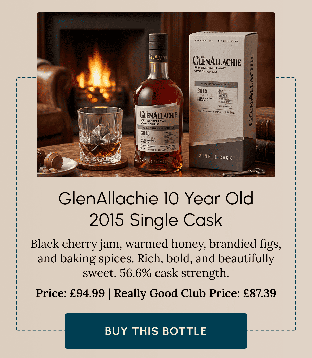 GlenAllachie 10 Year Old 2015 Single Cask Black cherry jam, warmed honey, brandied figs, and baking spices. Rich, bold, and beautifully sweet. 56.6% cask strength. Price: £94.99 | Really Good Club Price: £87.39 Buy This Bottle