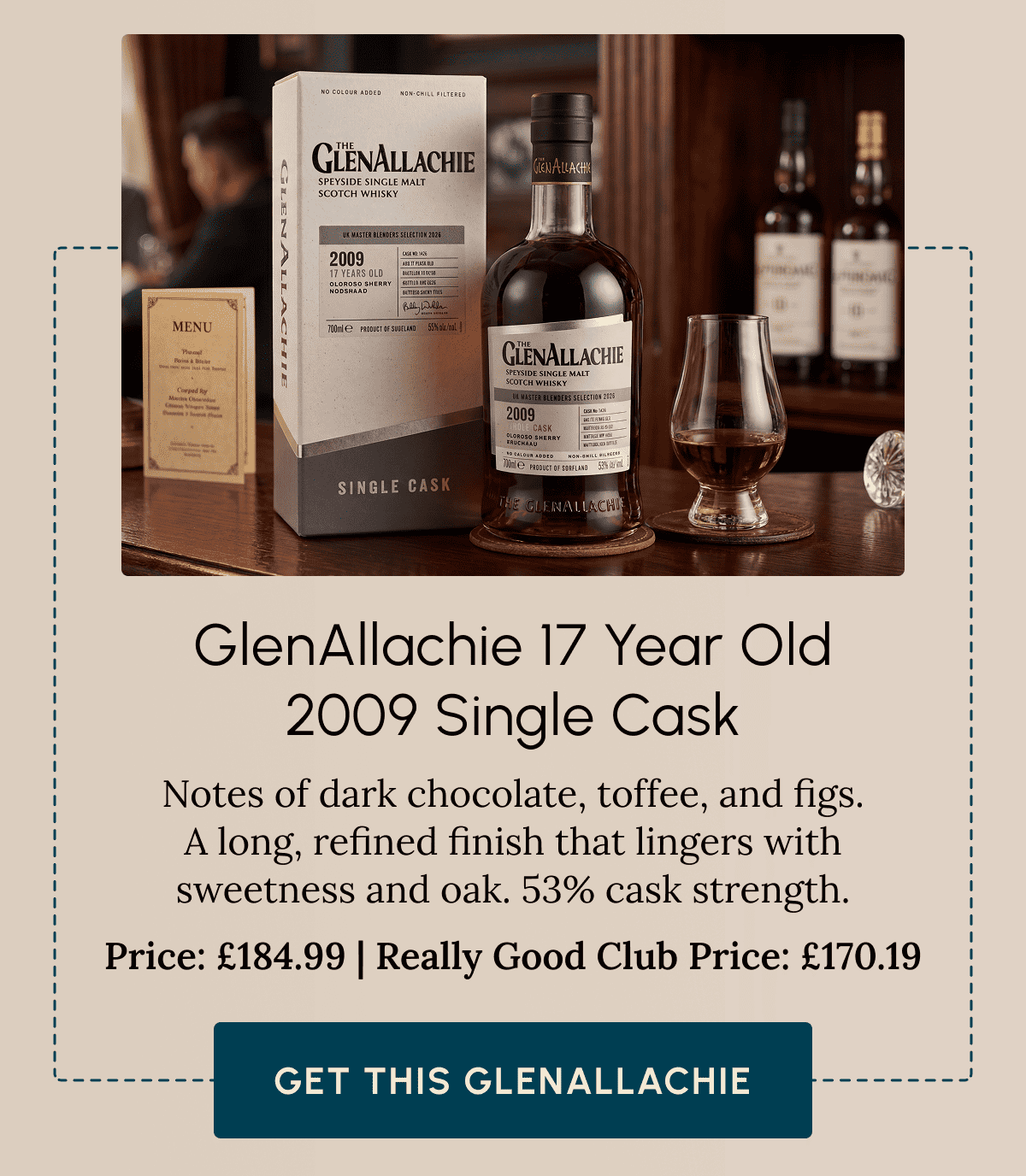 GlenAllachie 17 Year Old 2009 Single Cask Notes of dark chocolate, toffee, and figs. A long, refined finish that lingers with sweetness and oak. 53% cask strength. Price: £184.99 | Really Good Club Price: £170.19 Get This GlenAllachie