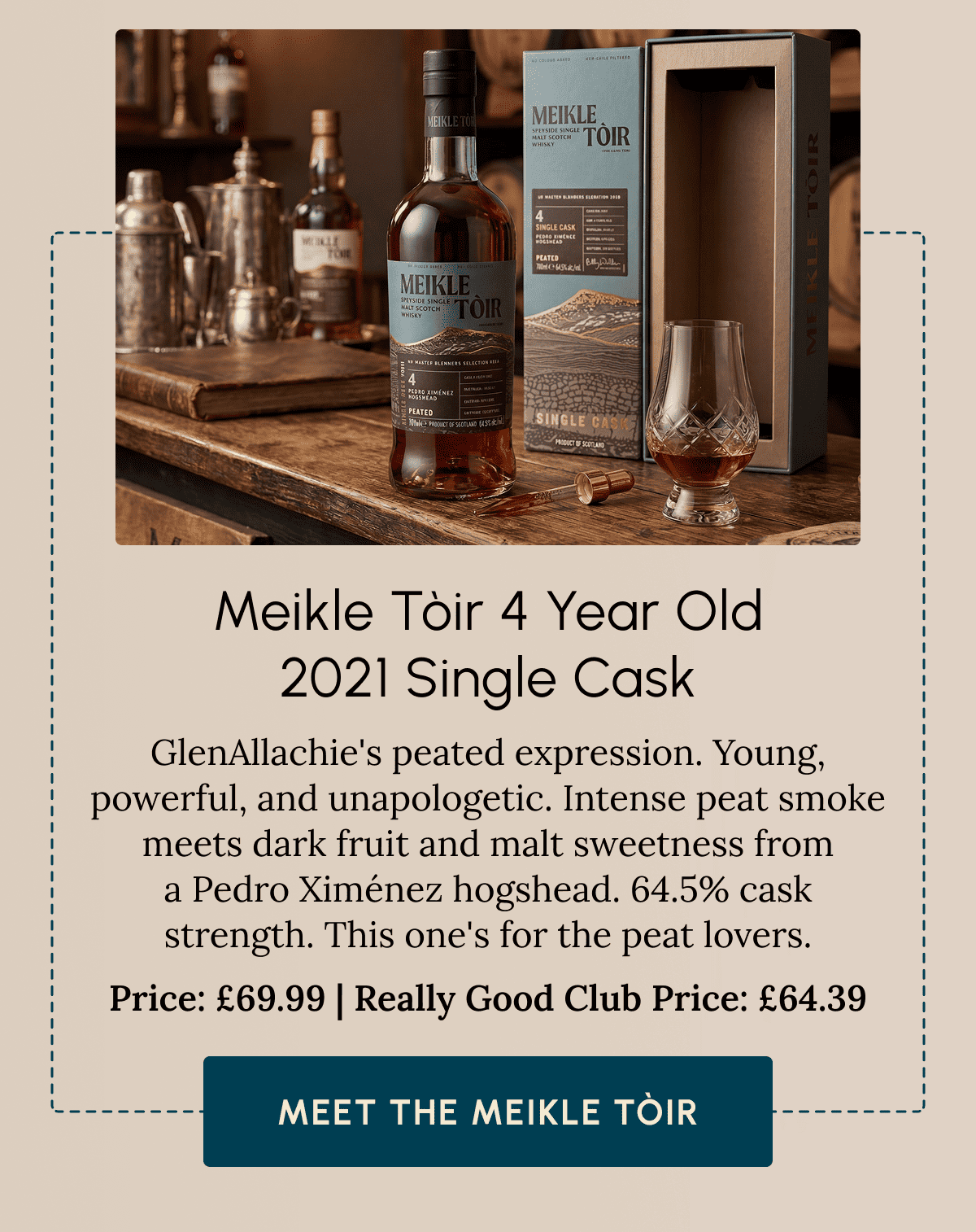 Meikle Tòir 4 Year Old 2021 Single Cask GlenAllachie's peated expression. Young, powerful, and unapologetic. Intense peat smoke meets dark fruit and malt sweetness from a Pedro Ximénez hogshead. 64.5% cask strength. This one's for the peat lovers. Price: £69.99 | Really Good Club Price: £64.39 Meet The Meikle Tòir