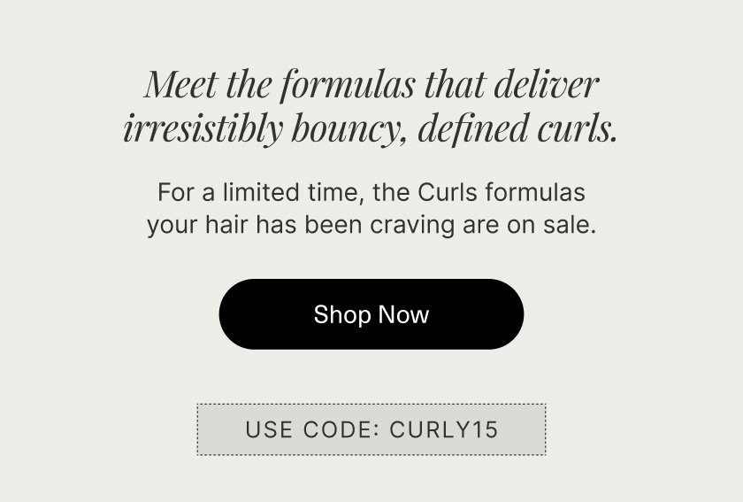 Meet the formulas that melt into your hair to  deliver irresistibly bouncy, defined curls.   For a limited time, the Curls formulas your hair has been craving are on sale.