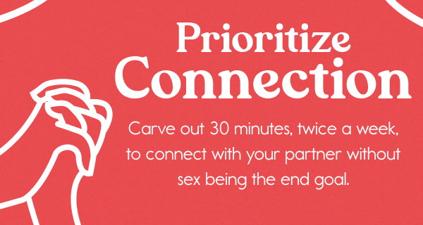 Prioritize Connection  Carve out 30 minutes, twice a week, to connect with your partner without sex being the end goal.