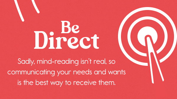 Be Direct   Sadly, mind-reading isn’t real, so communicating your needs and wants is the best way to receive them.