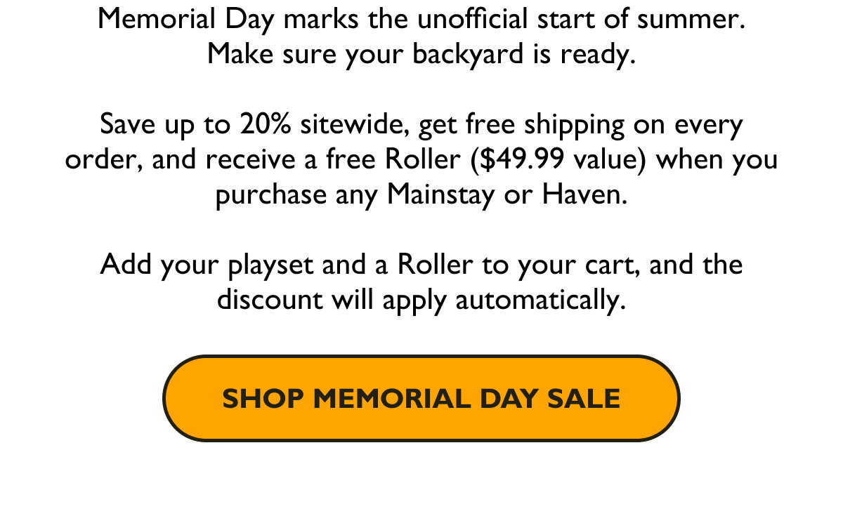 Memorial Day marks the unofficial start of summer. Make sure your backyard is ready. Save up to 20% sitewide, get free shipping on every order, and receive a free Roller ($49.99 value) when you purchase any Mainstay or Haven.  Add your playset and a Roller to your cart, and the discount will apply automatically.  [Shop Memorial Day Sale]