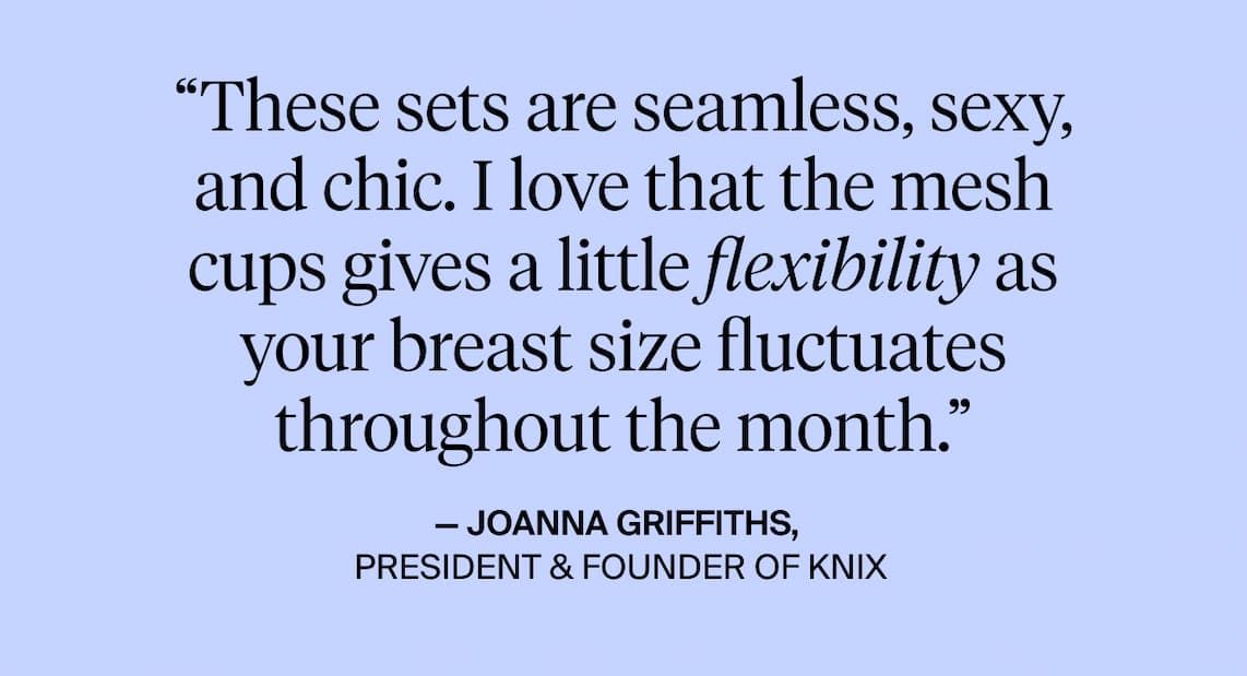 "These sets are semless, sexy, and chic. I love that the mesh cups gives a flexibility as your breast size fluctuates throughout the month." - Joanna Griffiths, President & Founder of Knix.