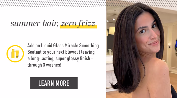 summer hair, zero frizz. add on a Liquid Glass Miracle Smoothing Sealant to your next blowout. Learn more
