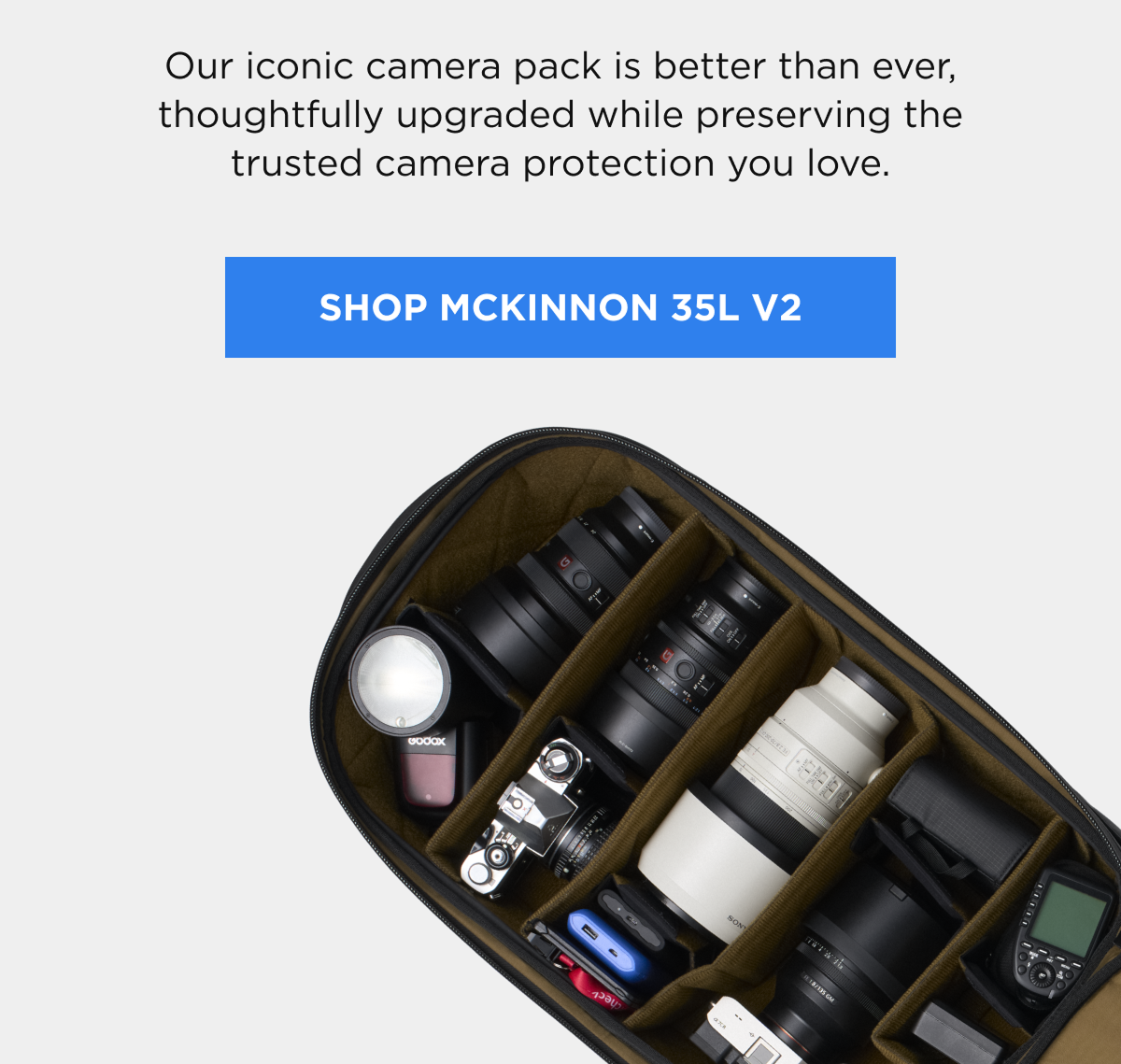 Our iconic camera pack is better than ever, thoughtfully upgraded while preserving the trusted camera protection you love.  [SHOP MCKINNON 35L V2]
