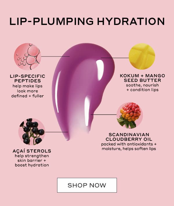 LIP-PLUMPING HYDRATION | LIP-SPECIFIC PEPTIDES help make lips look more defined + fuller | KOKUM + MANGO SEED BUTTER soothe, nourish + condition lips | ACAI STEROLS help strengthen skin barrier + boost hydration | SCANDINAVIAN CLOUDBERRY OIL packed with antioxidants + moisture, help soften lips | SHOP NOW