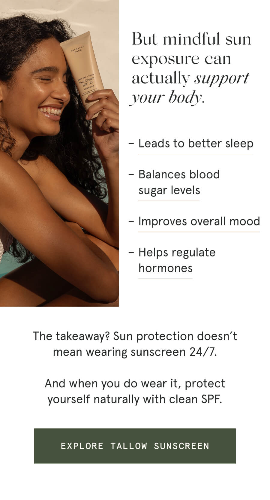 But mindful sun exposure can actually support your body. – Leads to better sleep – Balances blood sugar levels – Improves overall mood – Helps regulate hormones The takeaway? Sun protection doesn’t mean wearing sunscreen 24/7. And when you do wear it, protect yourself naturally with clean SPF. [EXPLORE TALLOW SUNSCREEN]