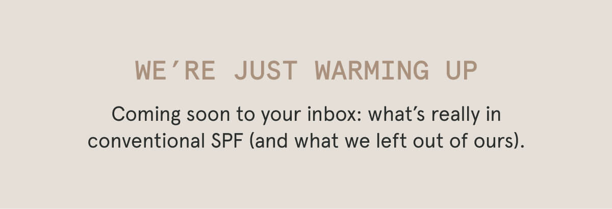 We’re Just Warming Up  Coming soon to your inbox: what’s really in conventional SPF (and what we left out of ours).
