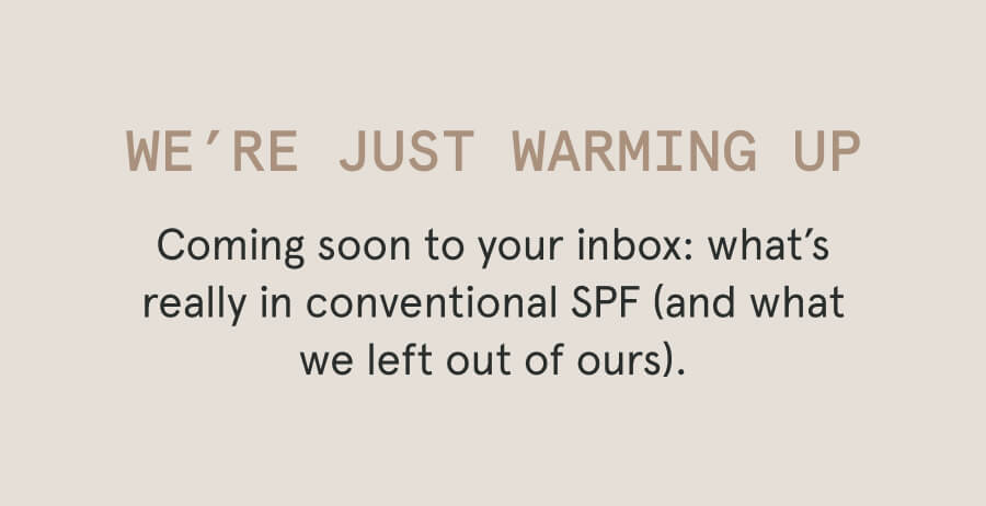 We’re Just Warming Up Coming soon to your inbox: what’s really in conventional SPF (and what we left out of ours).