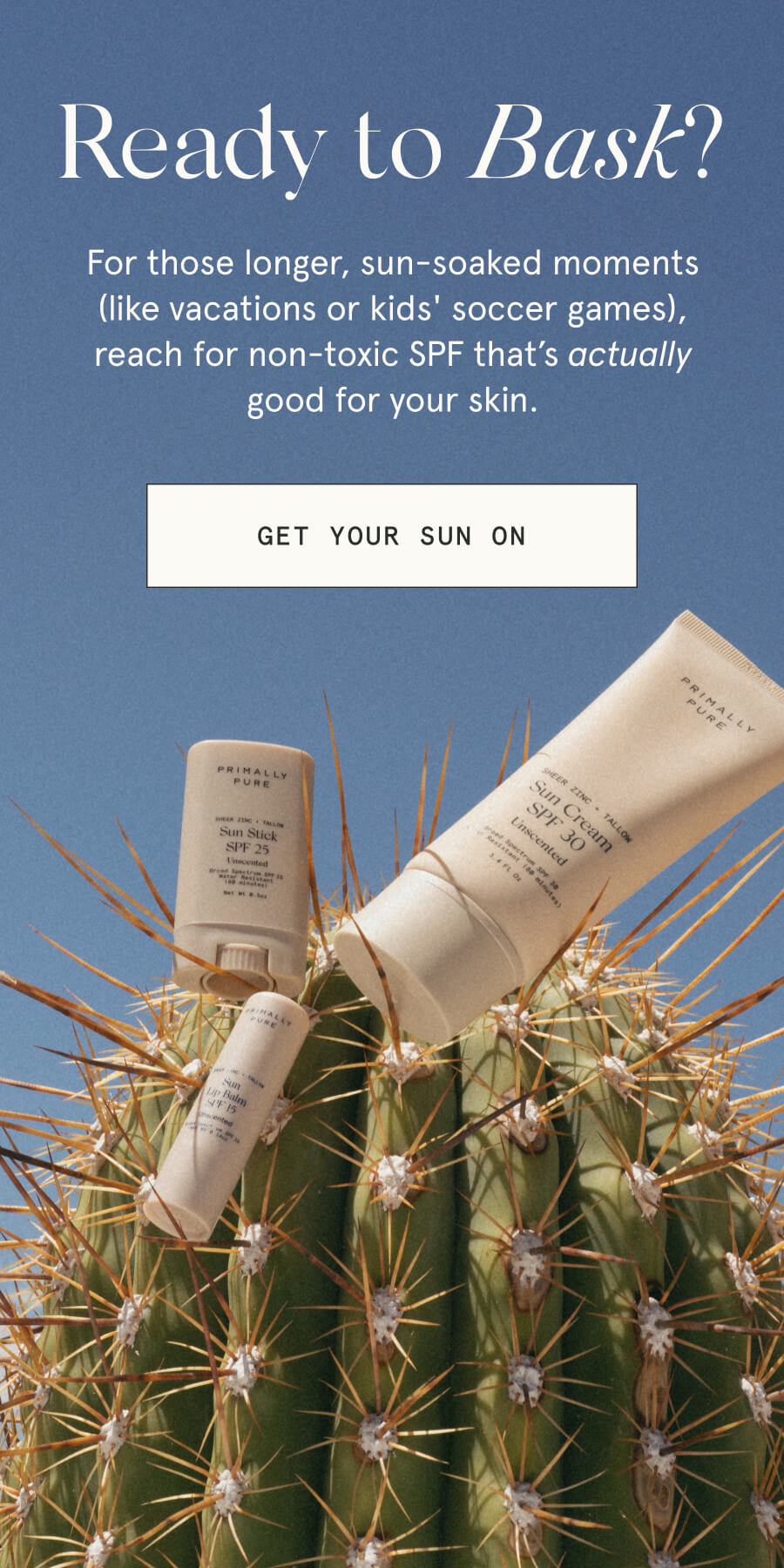 Ready to Bask? For those longer, sun-soaked moments (like vacations or kids' soccer games), reach for non-toxic SPF that’s actually good for your skin. [GET YOUR SUN ON]