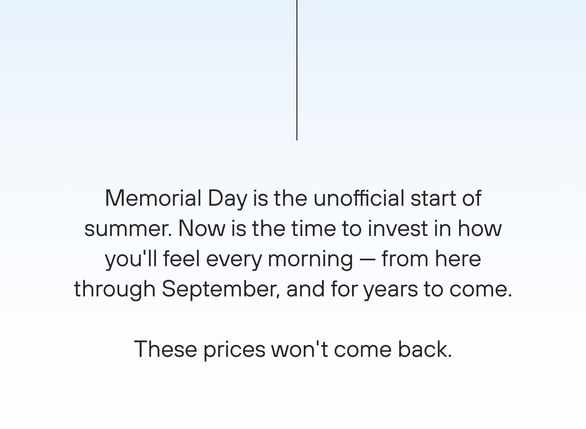 Memorial Day is the unofficial start of summer. Now is the time to invest in how you'll feel every morning — from here through September, and for years to come.  These prices won't come back.