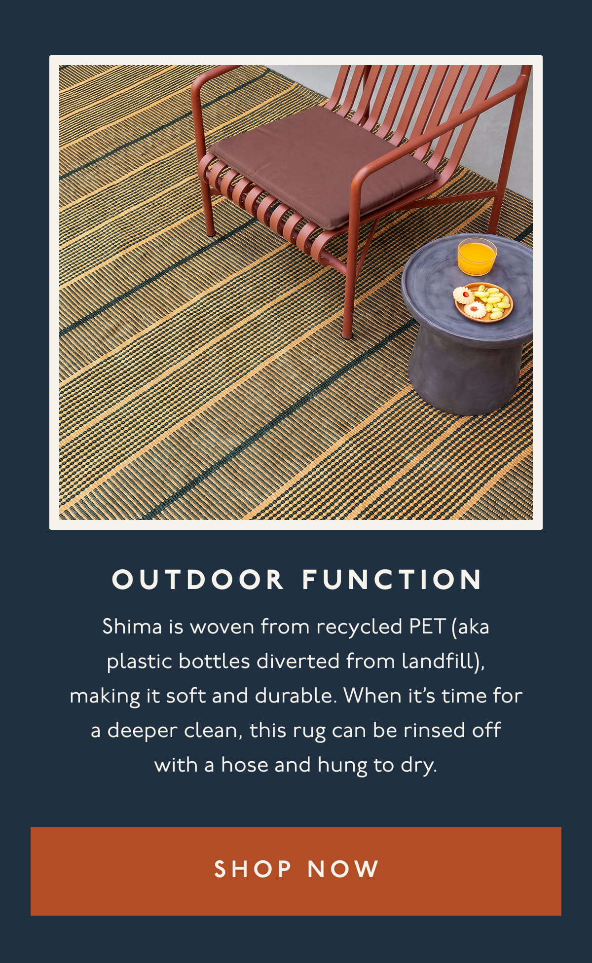OUTDOOR FUNCTION | Shima is woven from recycled PET (aka plastic bottles diverted from landfill), making it soft and durable. When it’s time for a deeper clean, this rug can be rinsed off with a hose and hung to dry. | [ SHOP NOW ]
