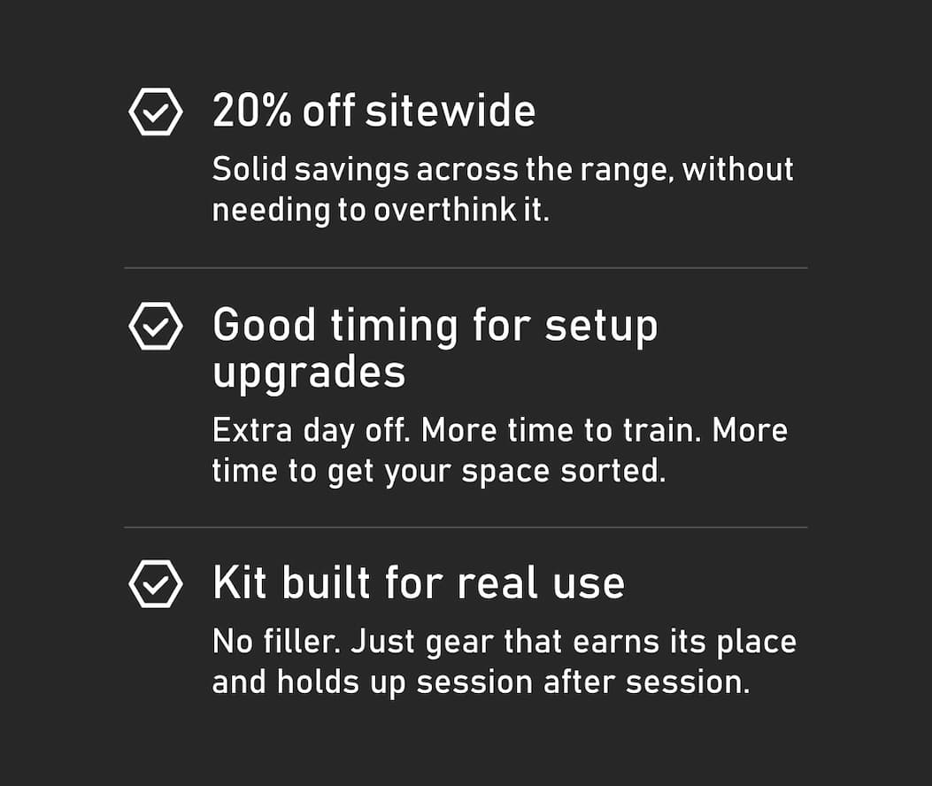 15% off sitewide Solid savings across the range, without needing to overthink it. Good timing for setup upgrades Extra day off. More time to train. More time to get your space sorted. Kit built for real use No filler. Just gear that earns its place and holds up session after session.